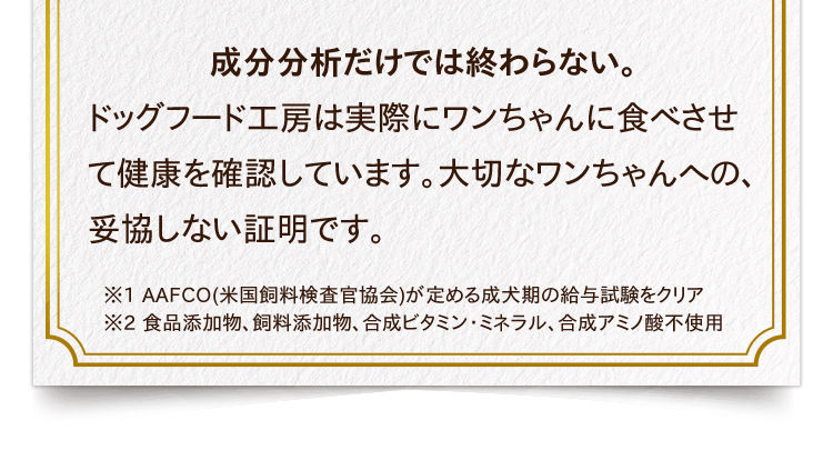 成分分析だけでは終わらない。ドッグフード工房は実際にワンちゃんに食べさせて健康を確認しています。大切なワンちゃんへの、妥協しない証明です。※1 AAFCO(米国飼料検査官協会)が定める成犬期の給与試験をクリア　※2 食品添加物、飼料添加物、合成ビタミン・ミネラル、合成アミノ酸不使用