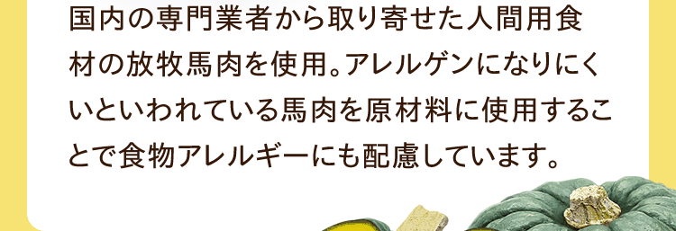 国内の専門業者から取り寄せた人間用食材の放牧馬肉を使用。アレルゲンになりにくいといわれている馬肉を原材料に使用することで食物アレルギーにも配慮しています。