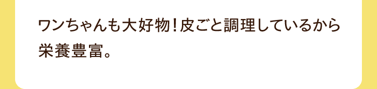 ワンちゃんも大好物！皮ごと調理しているから栄養豊富。