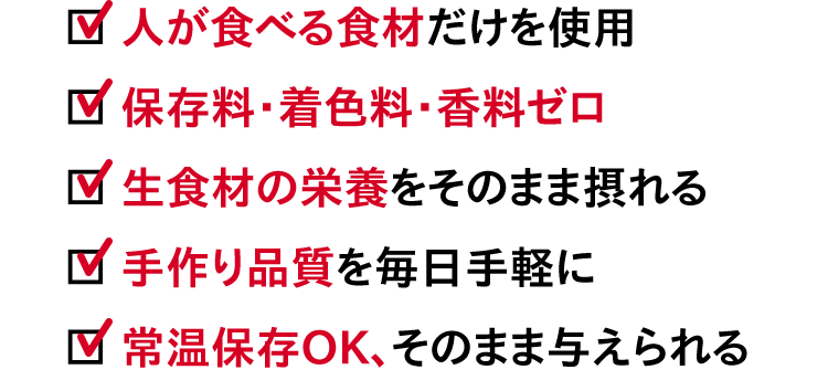 ☑︎人が食べる食材だけを使用　☑︎保存料・着色料・香料ゼロ　☑︎生食材の栄養をそのまま摂れる　☑︎手作り品質を毎日手軽に　☑︎常温保存OK、そのまま与えられる