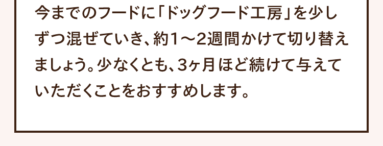 今までのフードに「ドッグフード工房」を少しずつ混ぜていき、約1〜2週間かけて切り替えましょう。少なくとも、3ヶ月ほど続けて与えていただくことをおすすめします。