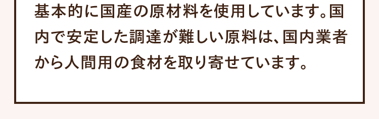 基本的に国産の原材料を使用しています。国内で安定した調達が難しい原料は、国内業者から人間用の食材を取り寄せています。
