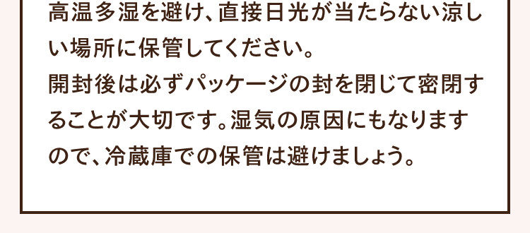 高温多湿を避け、直接日光が当たらない涼しい場所に保管してください。開封後は必ずパッケージの封を閉じて密閉することが大切です。湿気の原因にもなりますので、冷蔵庫での保管は避けましょう。