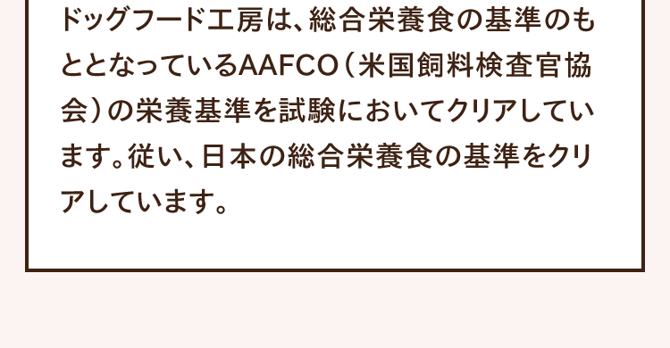 ドッグフード工房は、総合栄養食の基準のもととなっているAAFCO（米国飼料検査官協会）の栄養基準を試験においてクリアしています。従い、日本の総合栄養食の基準をクリアしています。