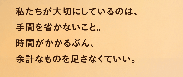 私たちが大切にしているのは、手間を省かないこと。時間がかかるぶん、余計なものを足さなくていい。