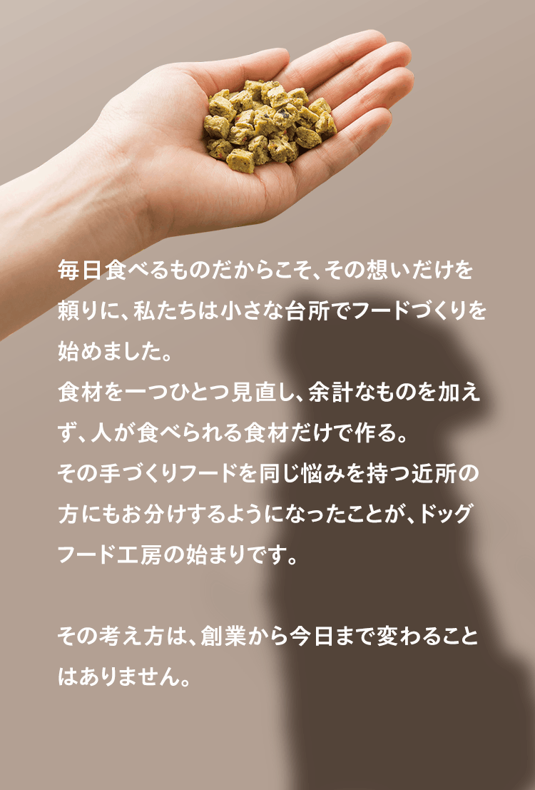 毎日食べるものだからこそ、その想いだけを頼りに、私たちは小さな台所でフードづくりを始めました。食材を一つひとつ見直し、余計なものを加えず、人が食べられる食材だけで作る。その手づくりフードを同じ悩みを持つ近所の方にもお分けするようになったことが、ドッグフード工房の始まりです。その考え方は、創業から今日まで変わることはありません。