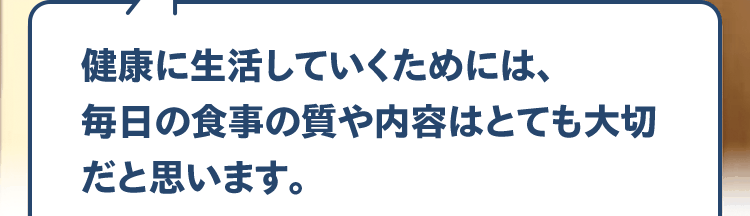 健康に生活していくためには、毎日の食事の質や内容はとても大切だと思います。