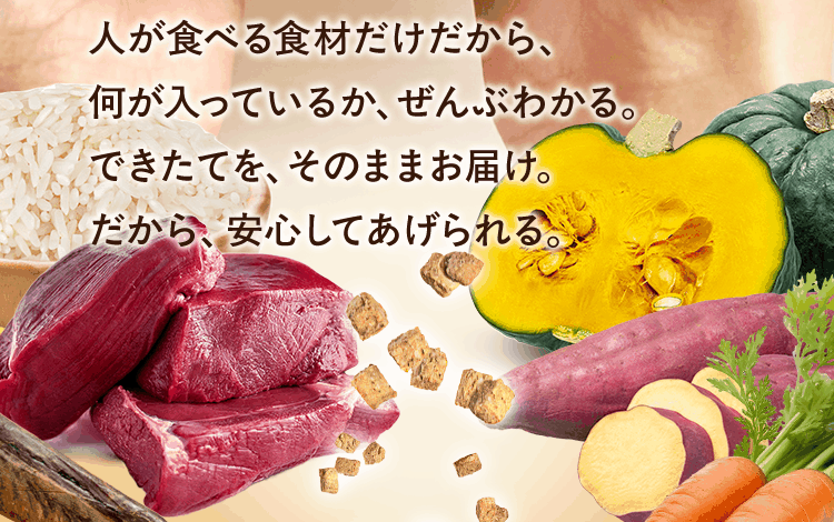 人が食べる食材だけだから、何が入っているか、ぜんぶわかる。できたてを、そのままお届け。だから、安心してあげられる。