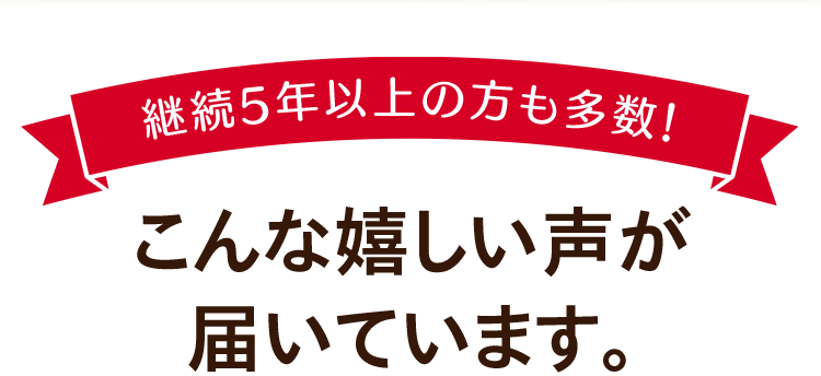 継続5年以上の方も多数！こんな嬉しい声が届いています。