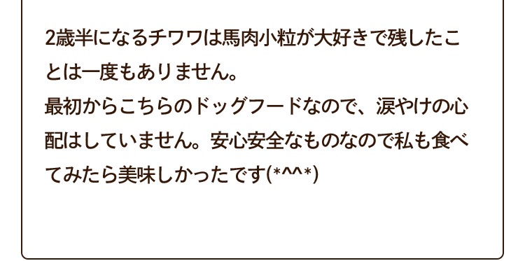 2歳半になるチワワは馬肉小粒が大好きで残したことは一度もありません。最初からこちらのドッグフードなので、涙やけの心配はしていません。安心安全なものなので私も食べてみたら美味しかったです(*^^*)