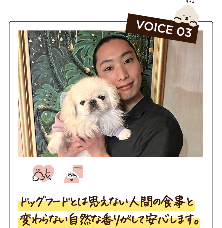 VOICE 03　ドッグフードとは思えない人間の食事と変わらない自然な香りがして安心します。