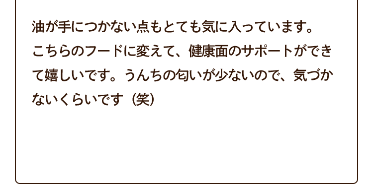 油が手につかない点もとても気に入っています。こちらのフードに変えて、健康面のサポートができて嬉しいです。うんちの匂いが少ないので、気づかないくらいです（笑）