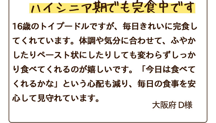 16歳のトイプードルですが、毎日きれいに完食してくれています。体調や気分に合わせて、ふやかしたりペースト状にしたりしても変わらずしっかり食べてくれるのが嬉しいです。「今日は食べてくれるかな」という心配も減り、毎日の食事を安心して見守れています。