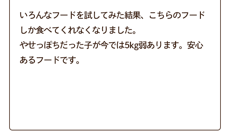 いろんなフードを試してみた結果、こちらのフードしか食べてくれなくなりました。やせっぽちだった子が今では5kg弱あります。安心あるフードです。