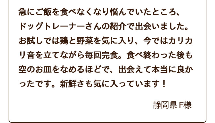 急にご飯を食べなくなり悩んでいたところ、ドッグトレーナーさんの紹介で出会いました。お試しでは鶏と野菜を気に入り、今ではカリカリ音を立てながら毎回完食。食べ終わった後も空のお皿をなめるほどで、出会えて本当に良かったです。新鮮さも気に入っています！
