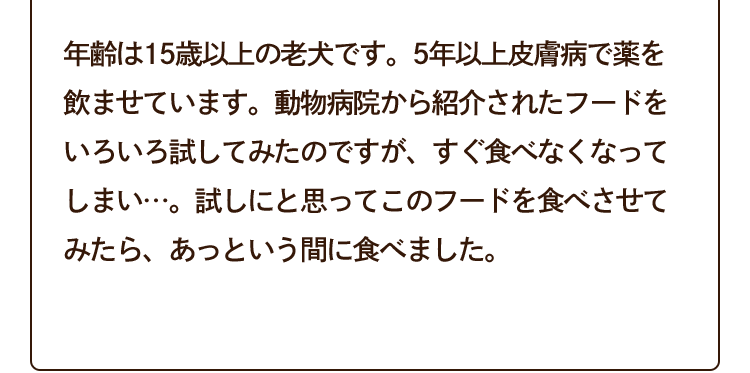 年齢は15歳以上の老犬です。5年以上皮膚病で薬を飲ませています。動物病院から紹介されたフードをいろいろ試してみたのですが、すぐ食べなくなってしまい…。試しにと思ってこのフードを食べさせてみたら、あっという間に食べました。
