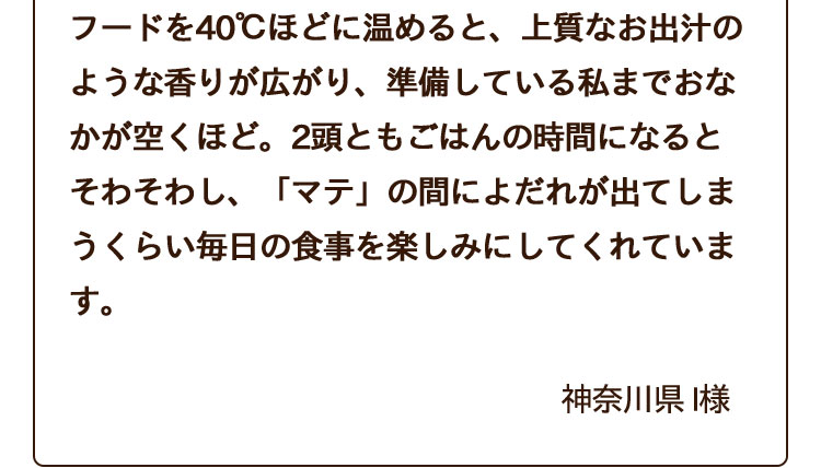 フードを40℃ほどに温めると、上質なお出汁のような香りが広がり、準備している私までおなかが空くほど。2頭ともごはんの時間になるとそわそわし、「マテ」の間によだれが出てしまうくらい毎日の食事を楽しみにしてくれています。