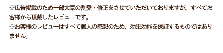 ※広告掲載のため一部文章の割愛・修正をさせていただいておりますが、すべてお客様から頂戴したレビューです。※お客様のレビューはすべて個人の感想のため、効果効能を保証するものではありません。
